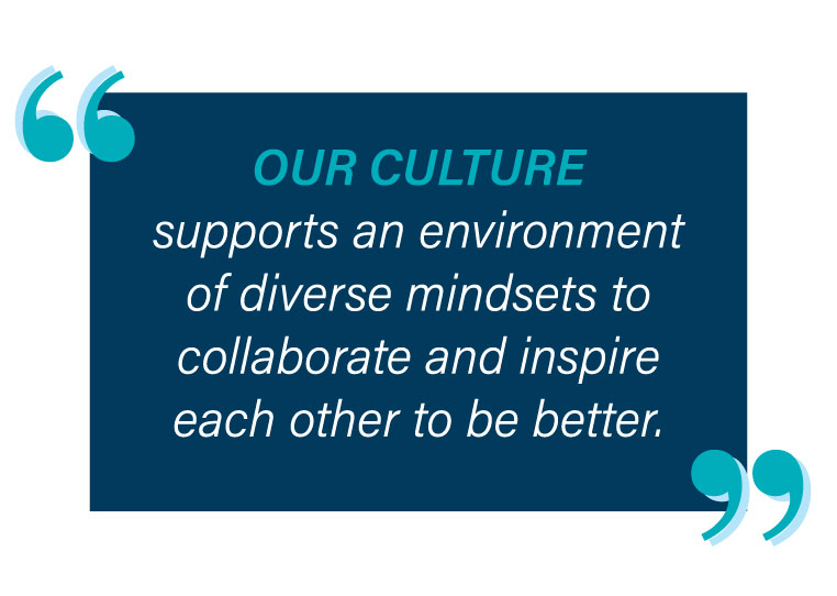Our culture supports an environment of diverse mindsets to collaborate and inspire each other to be better.